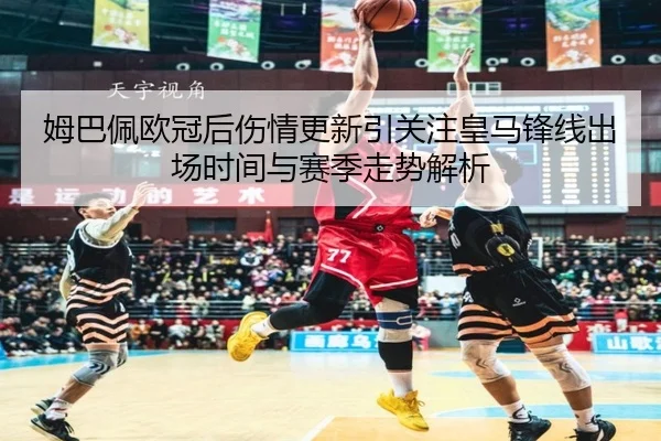 姆巴佩欧冠后伤情更新引关注皇马锋线出场时间与赛季走势解析 | xingkong.com