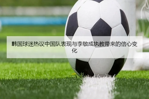 韩国球迷热议中国队表现与李敏成执教带来的信心变化（xingkong.com）